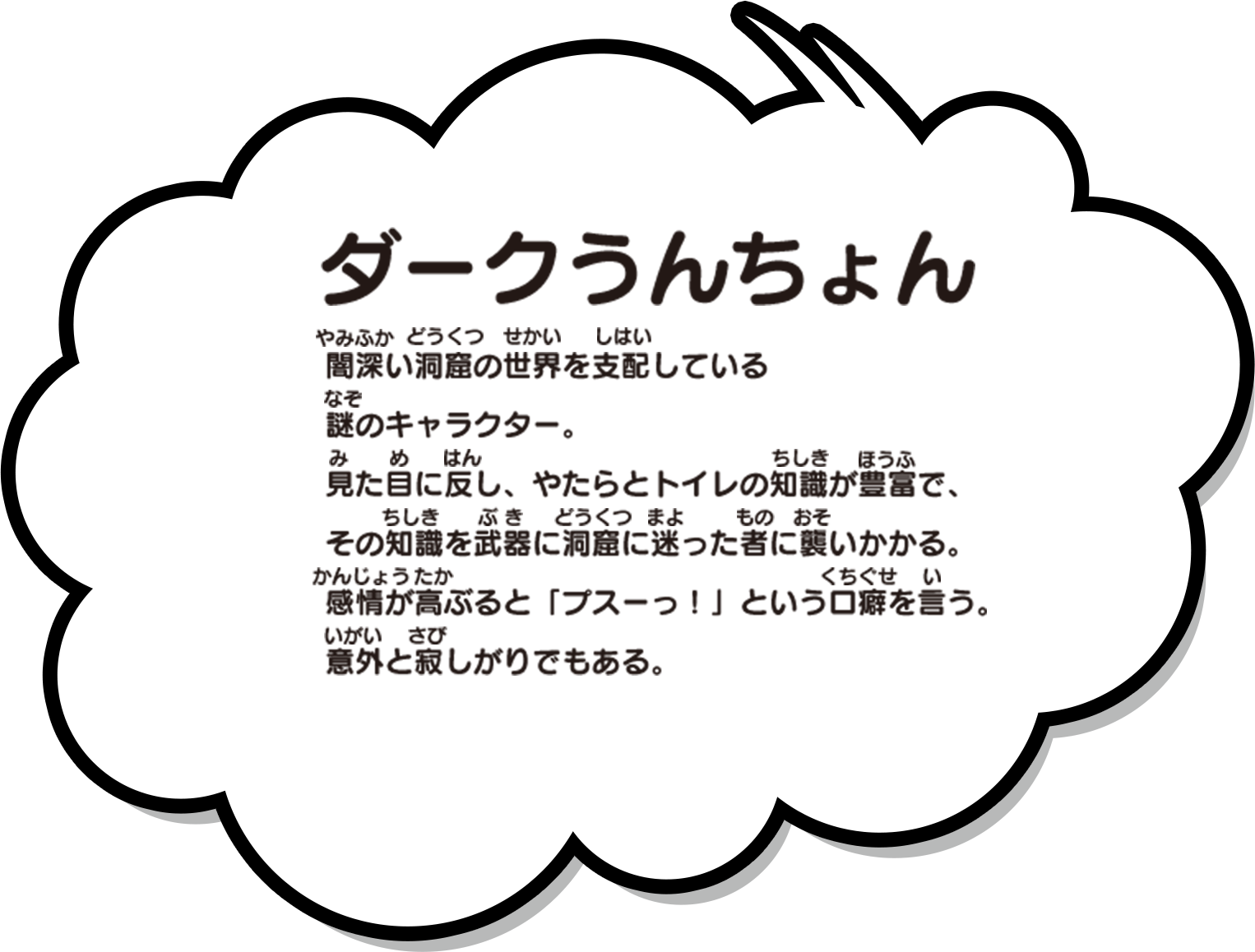 闇深い洞窟の世界を支配している謎のキャラクター。見た目に反し、やたらとトイレの知識が豊富で、その知識を武器に洞窟に迷った者に襲いかかる。感情が高ぶると「プスーっ！」という口癖を言う。意外と寂しがりでもある。