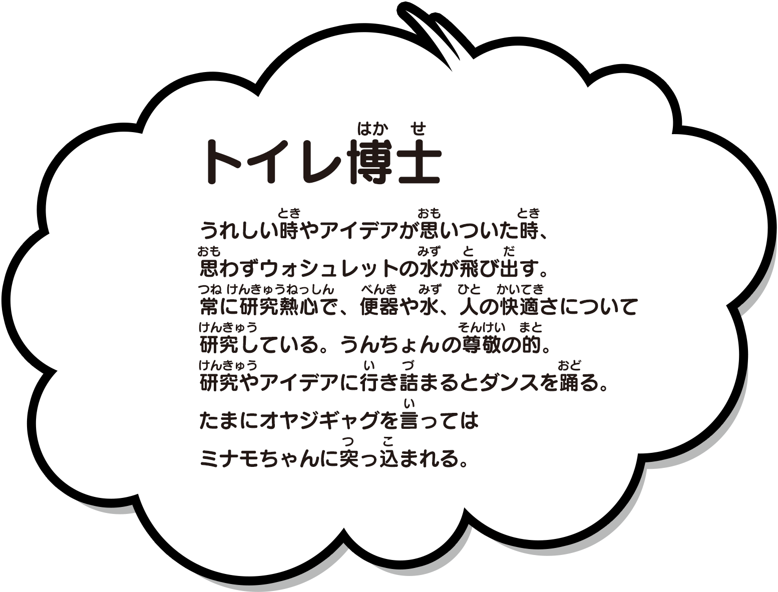 うれしい時やアイデアが思いついた時、思わずウォシュレットの水が飛び出す。常に研究熱心で、便器や水、人の快適さについて研究している。うんちょんの尊敬の的。研究やアイデアに行き詰まるとダンスを踊る。たまにオヤジギャグを言ってはミナモちゃんに突っ込まれる。