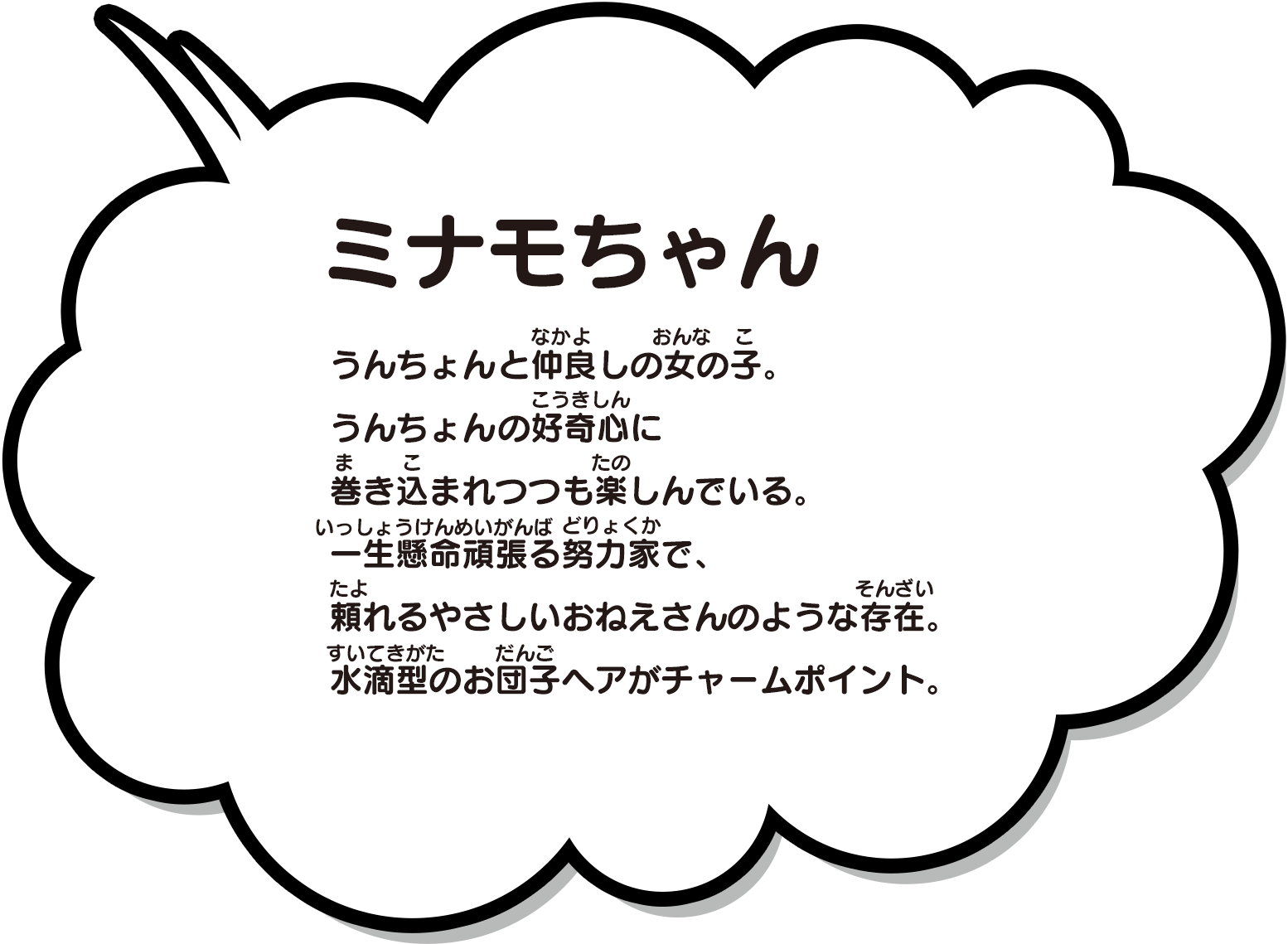 うんちょんと仲良しの女の子。うんちょんの好奇心に巻き込まれつつも楽しんでいる。一生懸命頑張る努力家で、頼れるやさしいおねえさんのような存在。水滴型のお団子ヘアがチャームポイント。