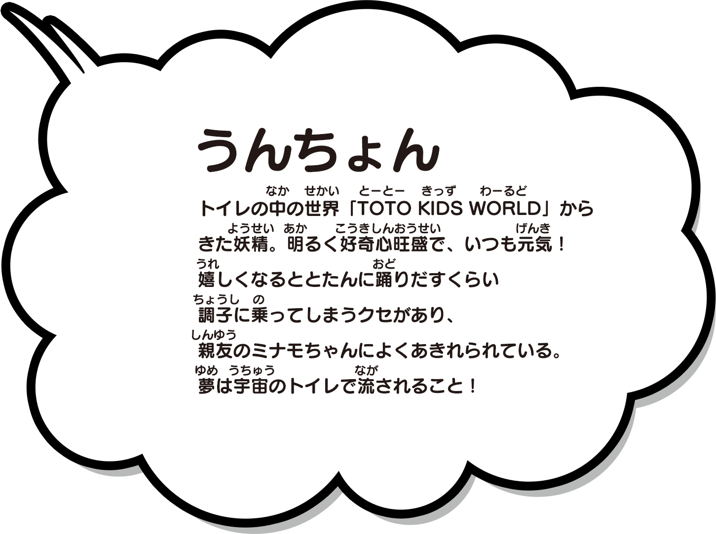 トイレの中の世界 TOTO KIDS WORLDからきた妖精。好奇心旺盛で、いつも元気！嬉しくなるととたんに踊りだすくらい調子にのってしまうクセがあり、親友のミナモちゃんによくあきれられている。夢は宇宙のトイレで流されること！
