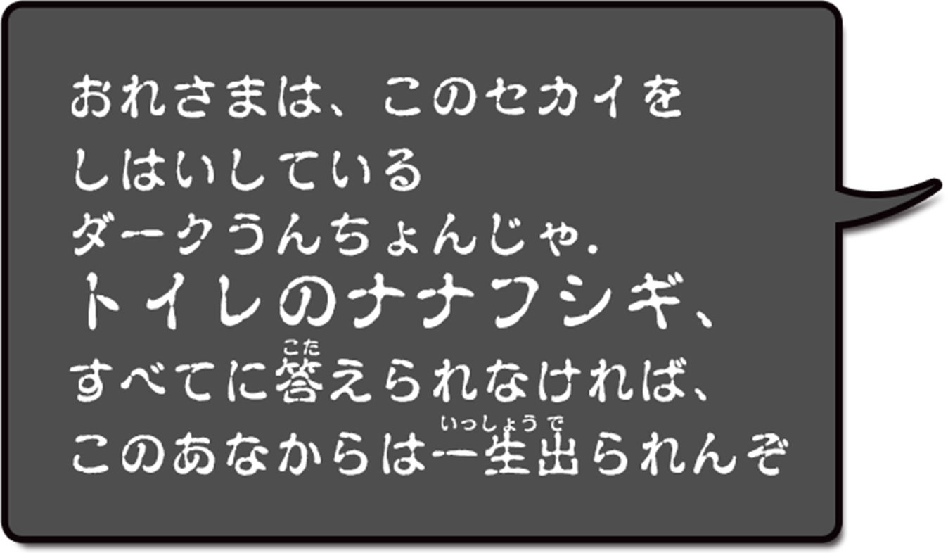 おれさまは、このセカイをしはいしているダークうんちょんじゃ。トイレのナナフシギ、すべてに答えられなければ、このあなからは一生出られんぞ