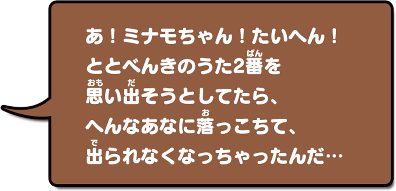 あ!ミナモちゃん!たいへん!ととべんきのうた2番を思い出そうとしてたら、へんなあなに落っこちて、出られなくなっちゃったんだ…