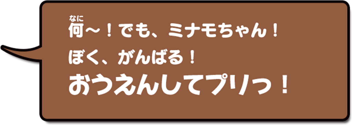 何〜!でも、ミナモちゃん!ぼく、がんばる!おうえんしてプリっ!