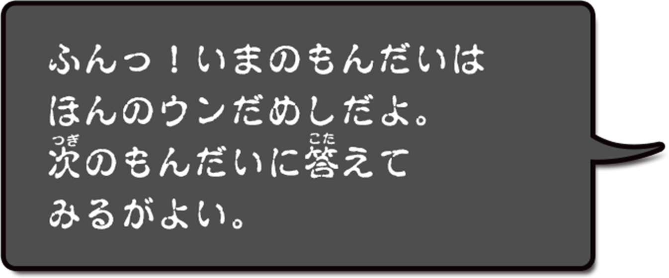 フン。いまのもんだいはほんのウンだめしだよ。つぎのもんだいにこたえてみるがよい