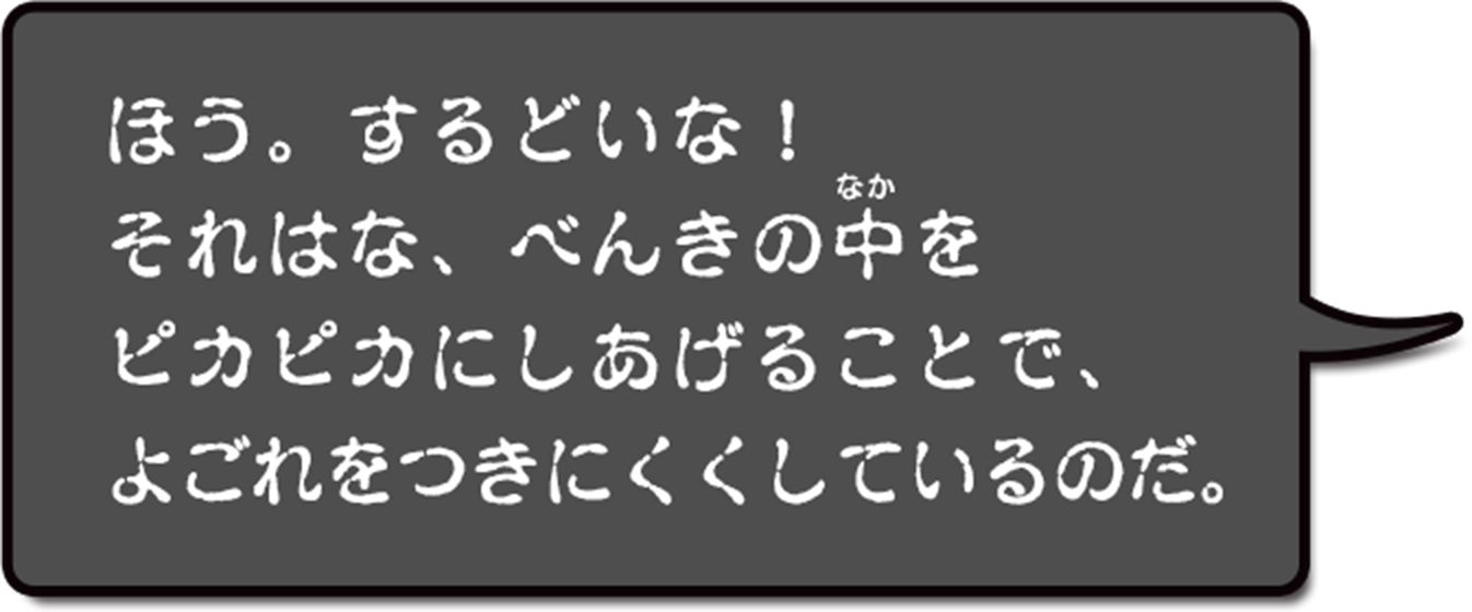 ほう。するどいな!それはな、便器の中をピカピカにしてあげることで、よごれをつきにくくしているのだ。