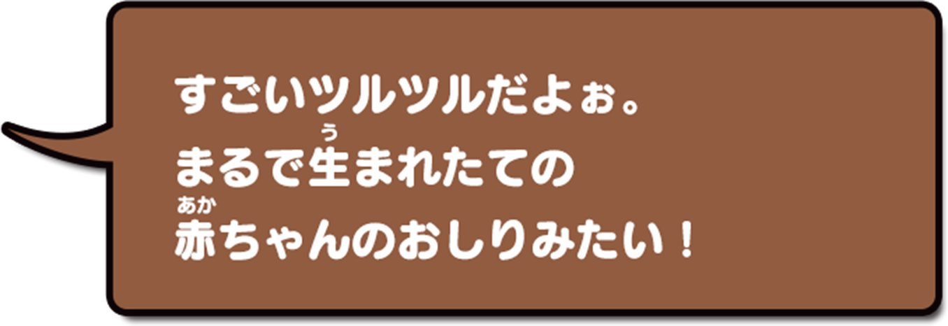 すごいツルツルだよぉ。まるで生まれたての赤ちゃんのおしりみたい…