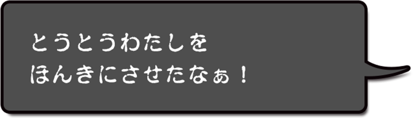 とうとうわたしをほんきにさせたなぁ!