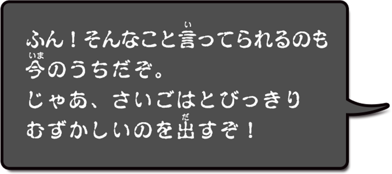 ふん!そんなこといってられるのも今のうちだぞ。じゃあ、さいごはとびっきりむずかしいのを出すぞ!